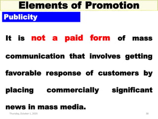 Thursday, October 1, 2020 38
Elements of Promotion
Publicity
It is not a paid form of mass
communication that involves getting
favorable response of customers by
placing commercially significant
news in mass media.
 