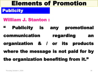 Thursday, October 1, 2020 39
Elements of Promotion
Publicity
William J. Stanton :
“ Publicity is any promotional
communication regarding an
organization & / or its products
where the message is not paid for by
the organization benefiting from it.”
 