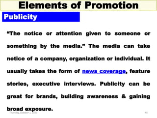 Thursday, October 1, 2020 40
Elements of Promotion
Publicity
“The notice or attention given to someone or
something by the media.” The media can take
notice of a company, organization or individual. It
usually takes the form of news coverage, feature
stories, executive interviews. Publicity can be
great for brands, building awareness & gaining
broad exposure.
 