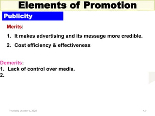 Thursday, October 1, 2020 42
Elements of Promotion
Publicity
Merits:
1. It makes advertising and its message more credible.
2. Cost efficiency & effectiveness
Demerits:
1. Lack of control over media.
2.
 