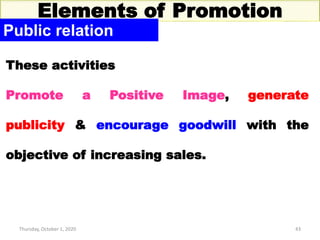 Thursday, October 1, 2020 43
Elements of Promotion
Public relation
These activities
Promote a Positive Image, generate
publicity & encourage goodwill with the
objective of increasing sales.
 