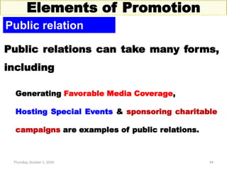 Thursday, October 1, 2020 44
Elements of Promotion
Public relation
Public relations can take many forms,
including
Generating Favorable Media Coverage,
Hosting Special Events & sponsoring charitable
campaigns are examples of public relations.
 