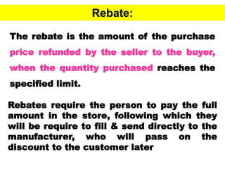 47
Rebate:
The rebate is the amount of the purchase
price refunded by the seller to the buyer,
when the quantity purchased reaches the
specified limit.
Rebates require the person to pay the full
amount in the store, following which they
will be require to fill & send directly to the
manufacturer, who will pass on the
discount to the customer later
 
