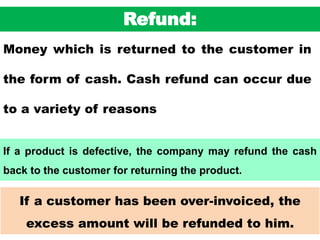 49
If a customer has been over-invoiced, the
excess amount will be refunded to him.
Refund:
Money which is returned to the customer in
the form of cash. Cash refund can occur due
to a variety of reasons
If a product is defective, the company may refund the cash
back to the customer for returning the product.
 