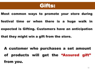 50
Gifts:
Most common ways to promote your store during
festival time or when there is a huge walk in
expected is Gifting. Customers have an anticipation
that they might win a gift from the store.
A customer who purchases a set amount
of products will get the “Assured gift”
from you.
 