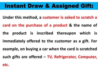 55
Instant Draw & Assigned Gift:
Under this method, a customer is asked to scratch a
card on the purchase of a product & the name of
the product is inscribed thereupon which is
immediately offered to the customer as a gift. For
example, on buying a car when the card is scratched
such gifts are offered – TV, Refrigerator, Computer,
etc.
 