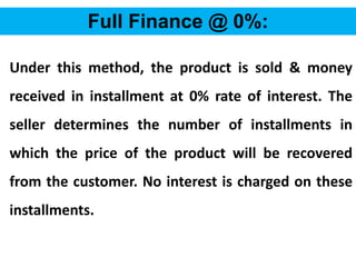 56
Full Finance @ 0%:
Under this method, the product is sold & money
received in installment at 0% rate of interest. The
seller determines the number of installments in
which the price of the product will be recovered
from the customer. No interest is charged on these
installments.
 