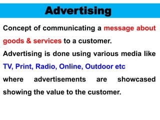 58
Advertising
Concept of communicating a message about
goods & services to a customer.
Advertising is done using various media like
TV, Print, Radio, Online, Outdoor etc
where advertisements are showcased
showing the value to the customer.
 