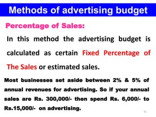 61
Methods of advertising budget
Percentage of Sales:
In this method the advertising budget is
calculated as certain Fixed Percentage of
The Sales or estimated sales.
Most businesses set aside between 2% & 5% of
annual revenues for advertising. So if your annual
sales are Rs. 300,000/- then spend Rs. 6,000/- to
Rs.15,000/- on advertising.
 