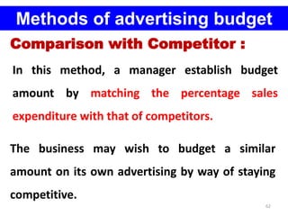 62
Methods of advertising budget
Comparison with Competitor :
In this method, a manager establish budget
amount by matching the percentage sales
expenditure with that of competitors.
The business may wish to budget a similar
amount on its own advertising by way of staying
competitive.
 