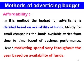63
Methods of advertising budget
Affordability :
In this method the budget for advertising is
decided based on availability of funds. Mostly for
small companies the funds available varies from
time to time based of business performance.
Hence marketing spend vary throughout the
year based on availability of funds.
 