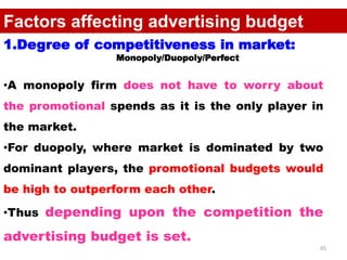 65
Factors affecting advertising budget
1.Degree of competitiveness in market:
Monopoly/Duopoly/Perfect
•A monopoly firm does not have to worry about
the promotional spends as it is the only player in
the market.
•For duopoly, where market is dominated by two
dominant players, the promotional budgets would
be high to outperform each other.
•Thus depending upon the competition the
advertising budget is set.
 