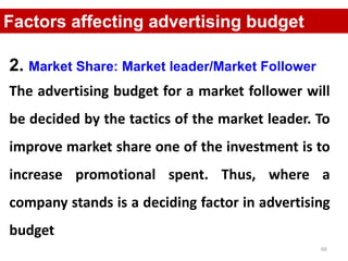66
Factors affecting advertising budget
2. Market Share: Market leader/Market Follower
The advertising budget for a market follower will
be decided by the tactics of the market leader. To
improve market share one of the investment is to
increase promotional spent. Thus, where a
company stands is a deciding factor in advertising
budget
 