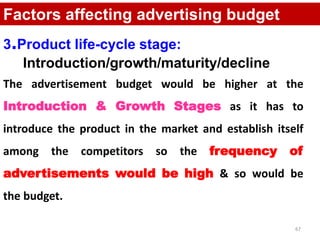 67
Factors affecting advertising budget
3.Product life-cycle stage:
Introduction/growth/maturity/decline
The advertisement budget would be higher at the
Introduction & Growth Stages as it has to
introduce the product in the market and establish itself
among the competitors so the frequency of
advertisements would be high & so would be
the budget.
 