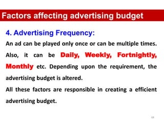 68
Factors affecting advertising budget
4. Advertising Frequency:
An ad can be played only once or can be multiple times.
Also, it can be Daily, Weekly, Fortnightly,
Monthly etc. Depending upon the requirement, the
advertising budget is altered.
All these factors are responsible in creating a efficient
advertising budget.
 