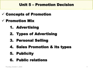 Thursday, October 1, 2020 7
Unit 5 – Promotion Decision
 Concepts of Promotion
 Promotion Mix
1. Advertising
2. Types of Advertising
3. Personal Selling
4. Sales Promotion & its types
5. Publicity
6. Public relations
 