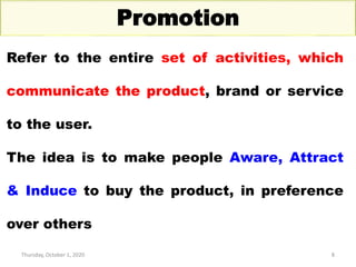 Thursday, October 1, 2020 8
Promotion
Refer to the entire set of activities, which
communicate the product, brand or service
to the user.
The idea is to make people Aware, Attract
& Induce to buy the product, in preference
over others
 