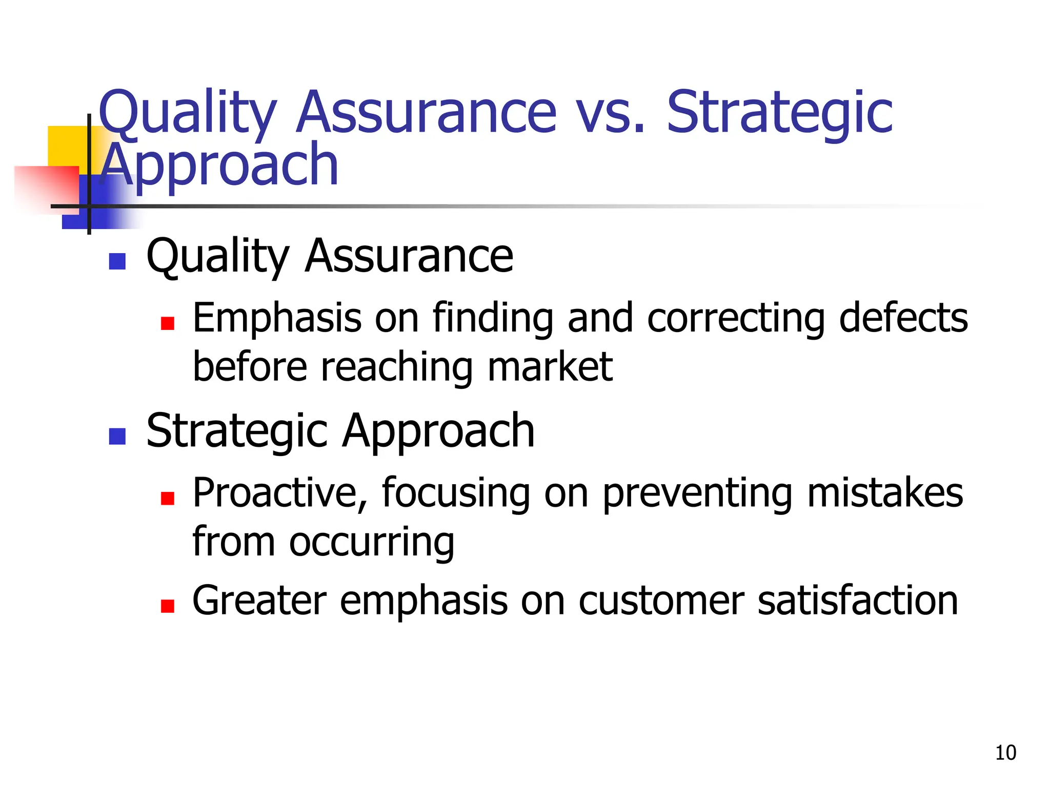 Quality Assurance vs. Strategic
Approach
 Quality Assurance
 Emphasis on finding and correcting defects
before reaching market
 Strategic Approach
 Proactive, focusing on preventing mistakes
from occurring
 Greater emphasis on customer satisfaction
10
 