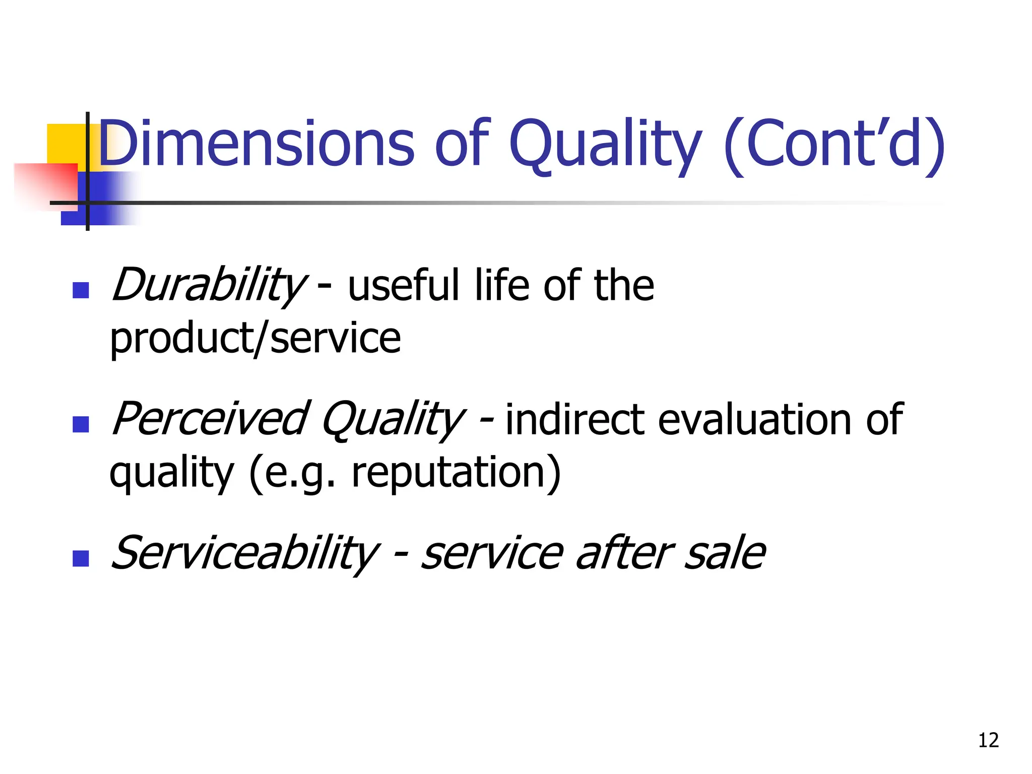 Dimensions of Quality (Cont’d)
 Durability - useful life of the
product/service
 Perceived Quality - indirect evaluation of
quality (e.g. reputation)
 Serviceability - service after sale
12
 