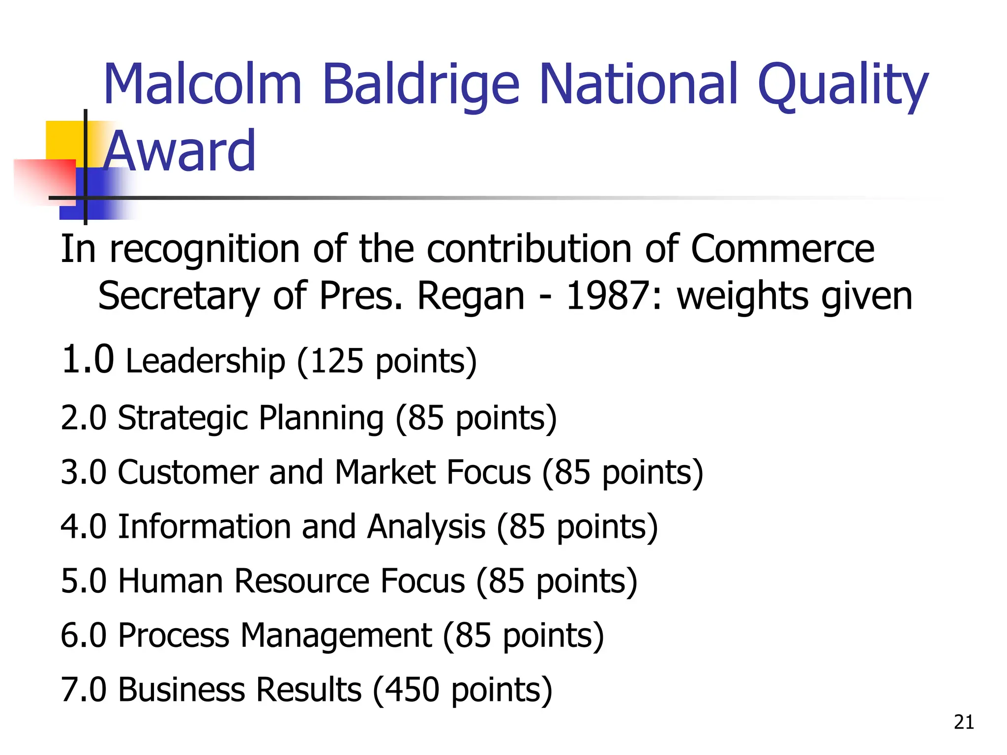 Malcolm Baldrige National Quality
Award
In recognition of the contribution of Commerce
Secretary of Pres. Regan - 1987: weights given
1.0 Leadership (125 points)
2.0 Strategic Planning (85 points)
3.0 Customer and Market Focus (85 points)
4.0 Information and Analysis (85 points)
5.0 Human Resource Focus (85 points)
6.0 Process Management (85 points)
7.0 Business Results (450 points)
21
 
