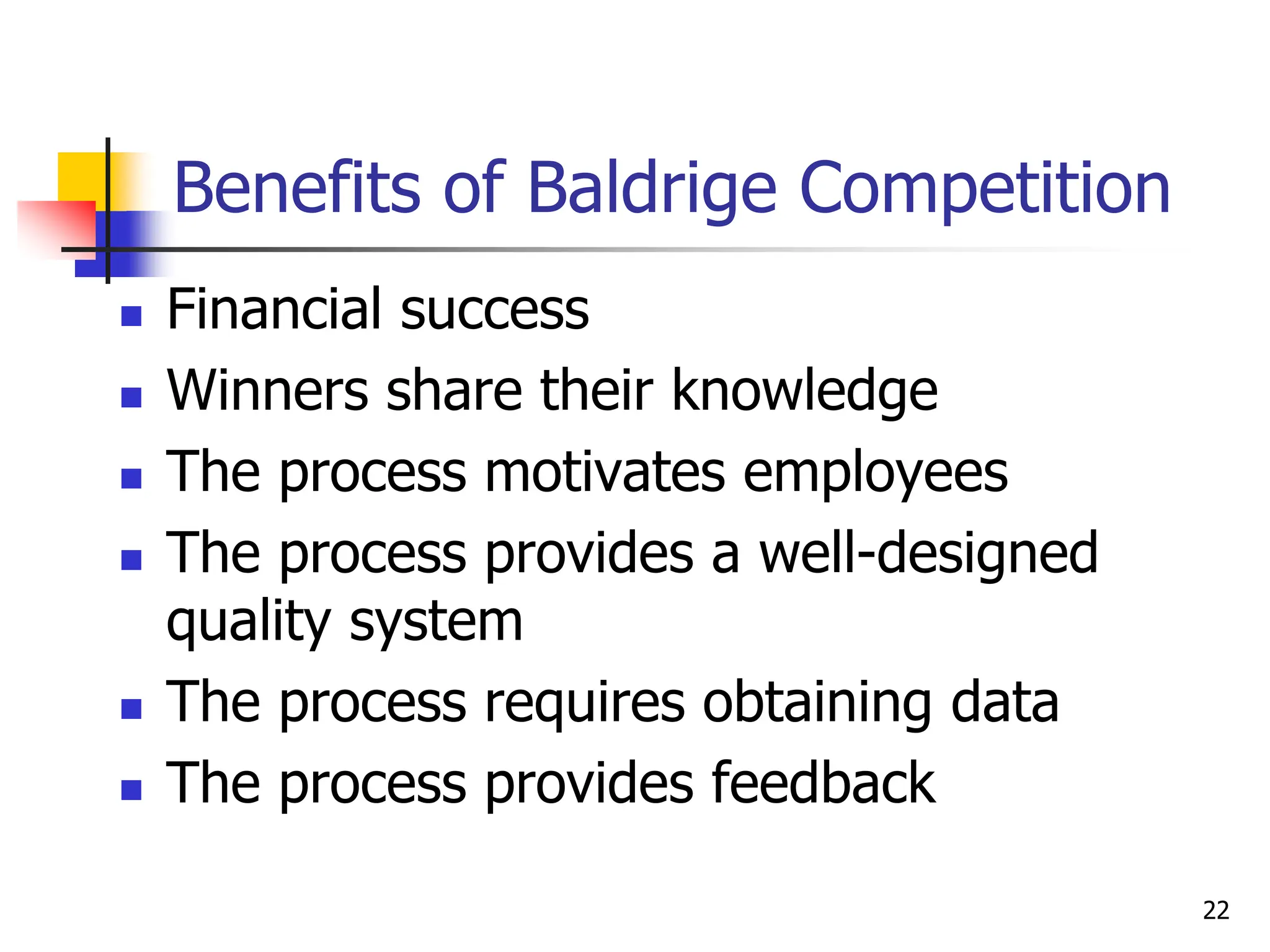 Benefits of Baldrige Competition
 Financial success
 Winners share their knowledge
 The process motivates employees
 The process provides a well-designed
quality system
 The process requires obtaining data
 The process provides feedback
22
 