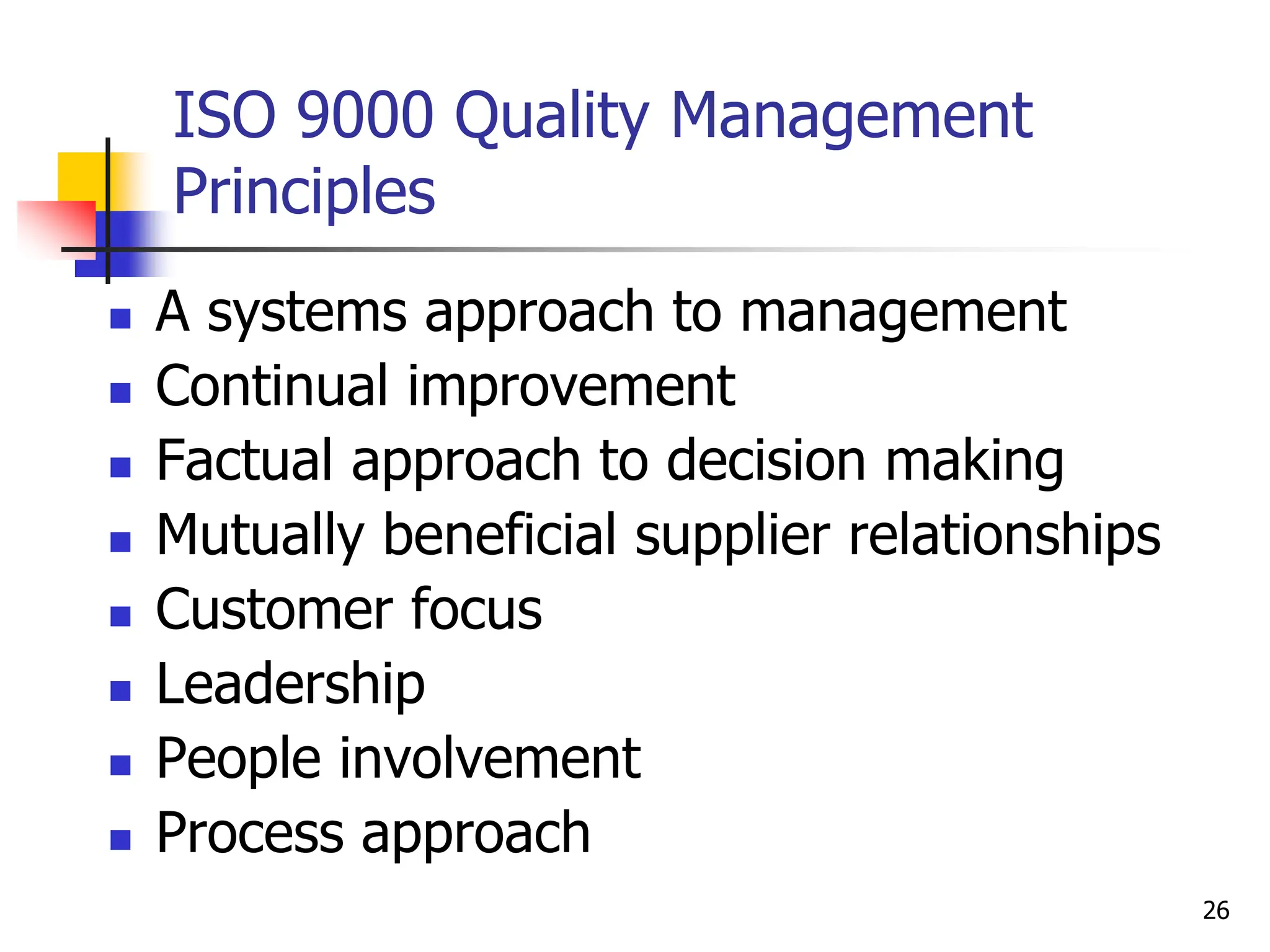 ISO 9000 Quality Management
Principles
 A systems approach to management
 Continual improvement
 Factual approach to decision making
 Mutually beneficial supplier relationships
 Customer focus
 Leadership
 People involvement
 Process approach
26
 