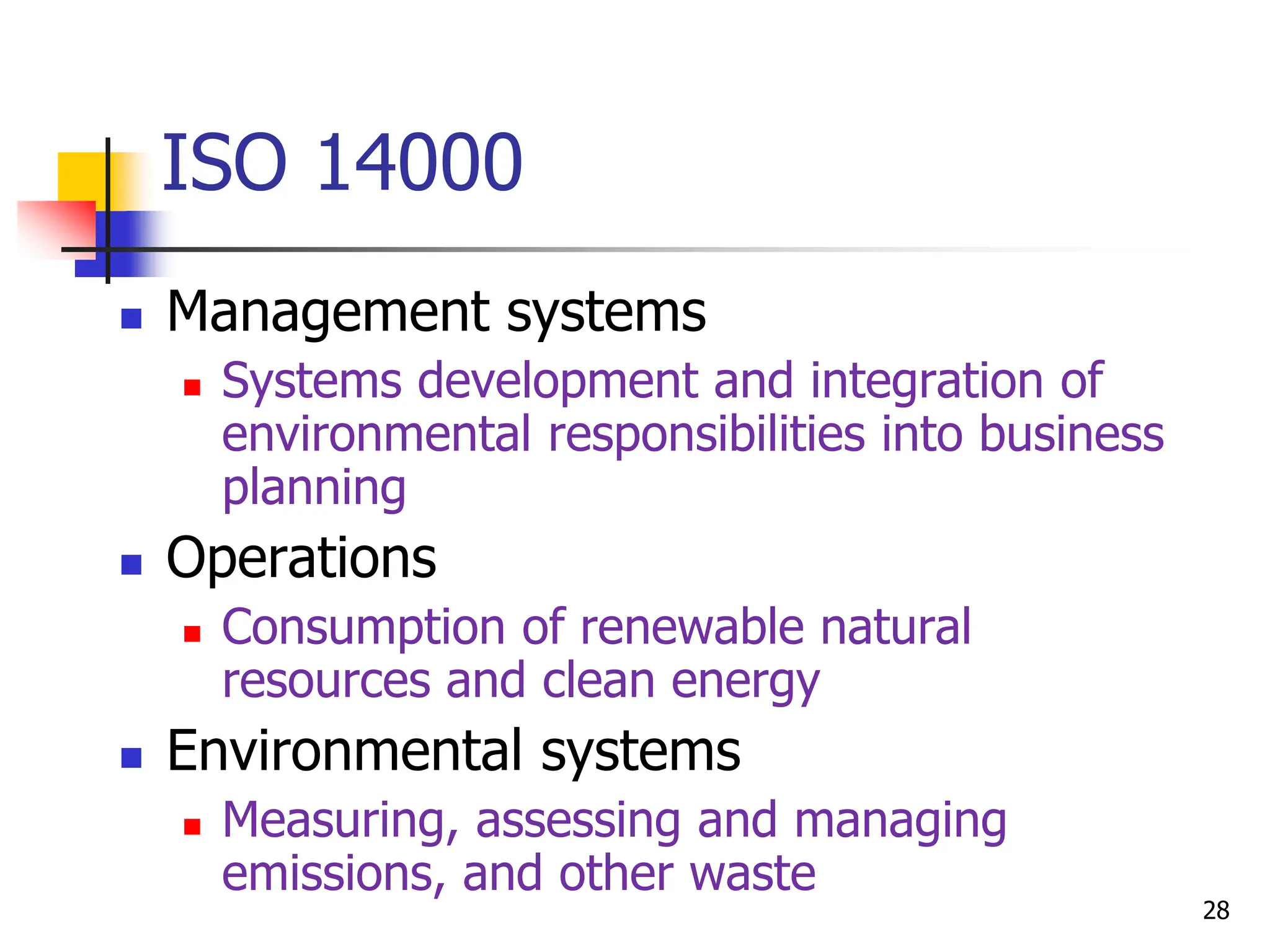  Management systems
 Systems development and integration of
environmental responsibilities into business
planning
 Operations
 Consumption of renewable natural
resources and clean energy
 Environmental systems
 Measuring, assessing and managing
emissions, and other waste
ISO 14000
28
 