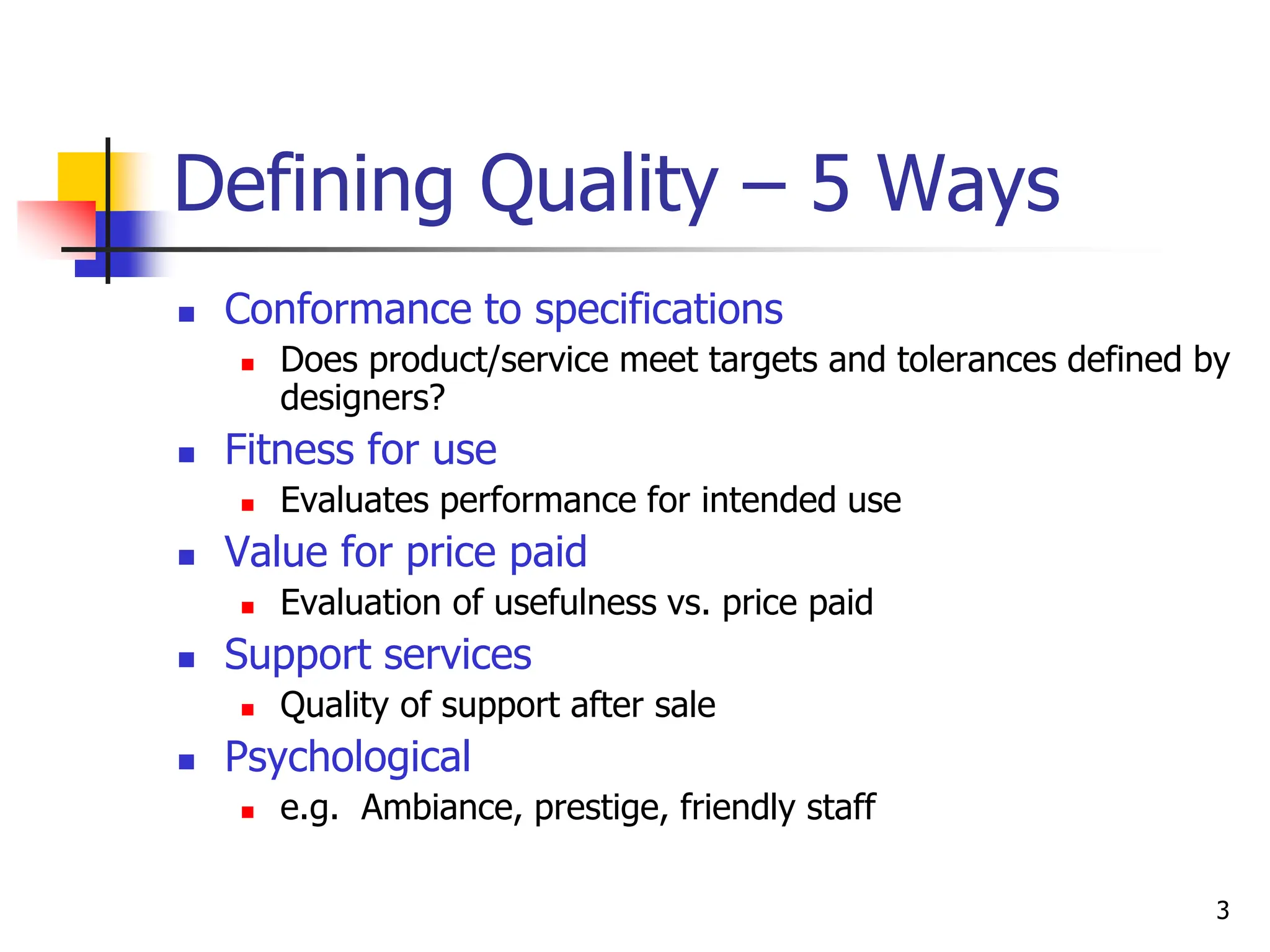 3
Defining Quality – 5 Ways
 Conformance to specifications
 Does product/service meet targets and tolerances defined by
designers?
 Fitness for use
 Evaluates performance for intended use
 Value for price paid
 Evaluation of usefulness vs. price paid
 Support services
 Quality of support after sale
 Psychological
 e.g. Ambiance, prestige, friendly staff
 