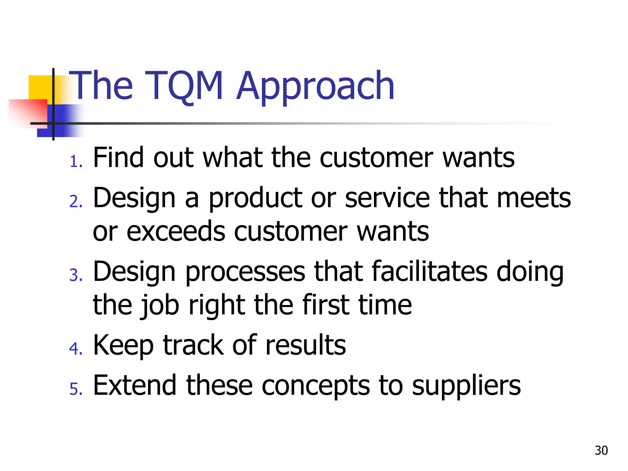 1. Find out what the customer wants
2. Design a product or service that meets
or exceeds customer wants
3. Design processes that facilitates doing
the job right the first time
4. Keep track of results
5. Extend these concepts to suppliers
The TQM Approach
30
 