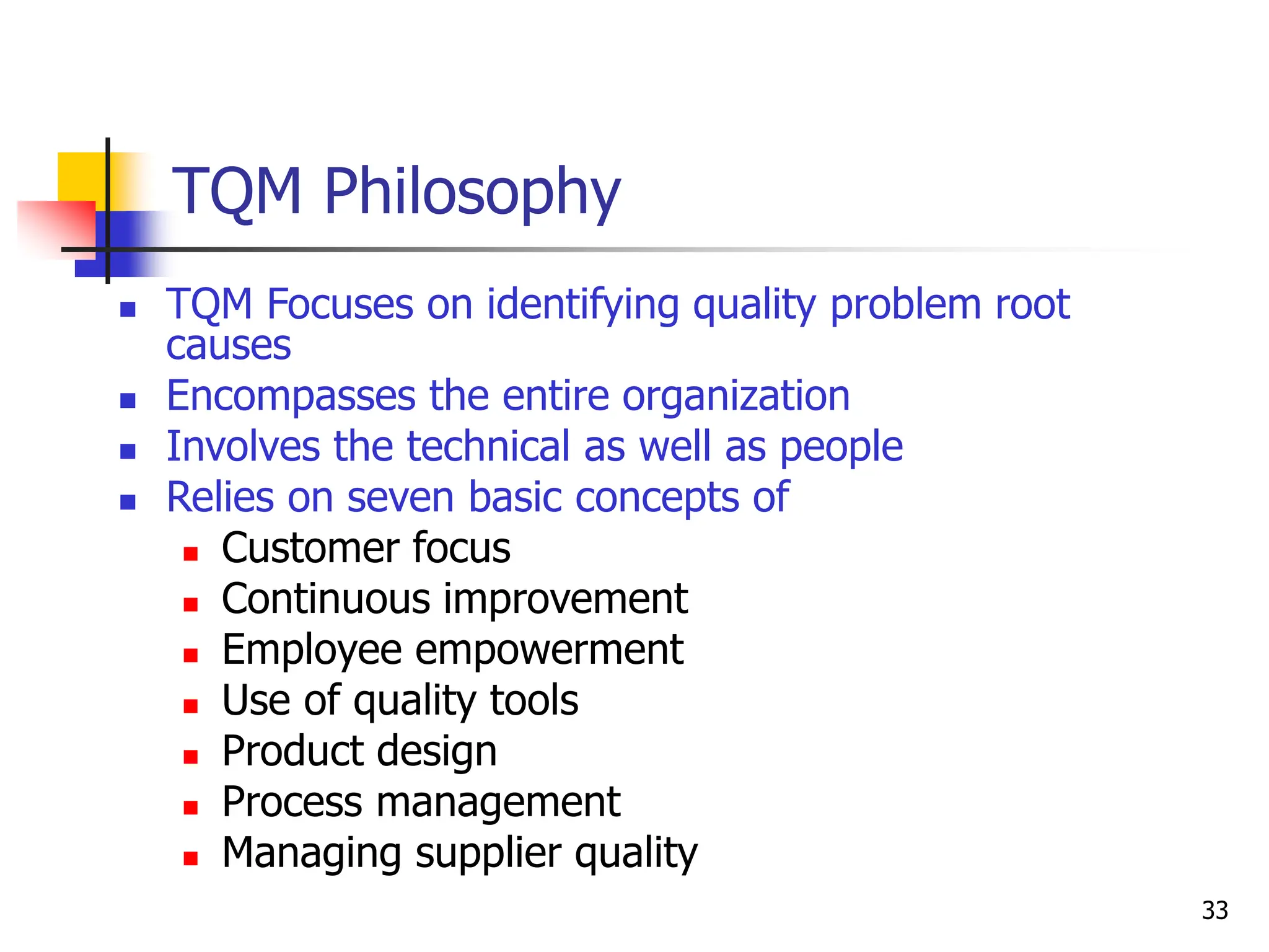 33
TQM Philosophy
 TQM Focuses on identifying quality problem root
causes
 Encompasses the entire organization
 Involves the technical as well as people
 Relies on seven basic concepts of
 Customer focus
 Continuous improvement
 Employee empowerment
 Use of quality tools
 Product design
 Process management
 Managing supplier quality
 