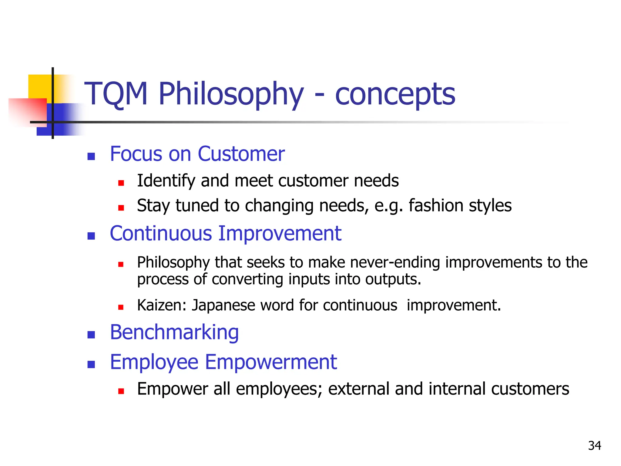 34
TQM Philosophy - concepts
 Focus on Customer
 Identify and meet customer needs
 Stay tuned to changing needs, e.g. fashion styles
 Continuous Improvement
 Philosophy that seeks to make never-ending improvements to the
process of converting inputs into outputs.
 Kaizen: Japanese word for continuous improvement.
 Benchmarking
 Employee Empowerment
 Empower all employees; external and internal customers
 
