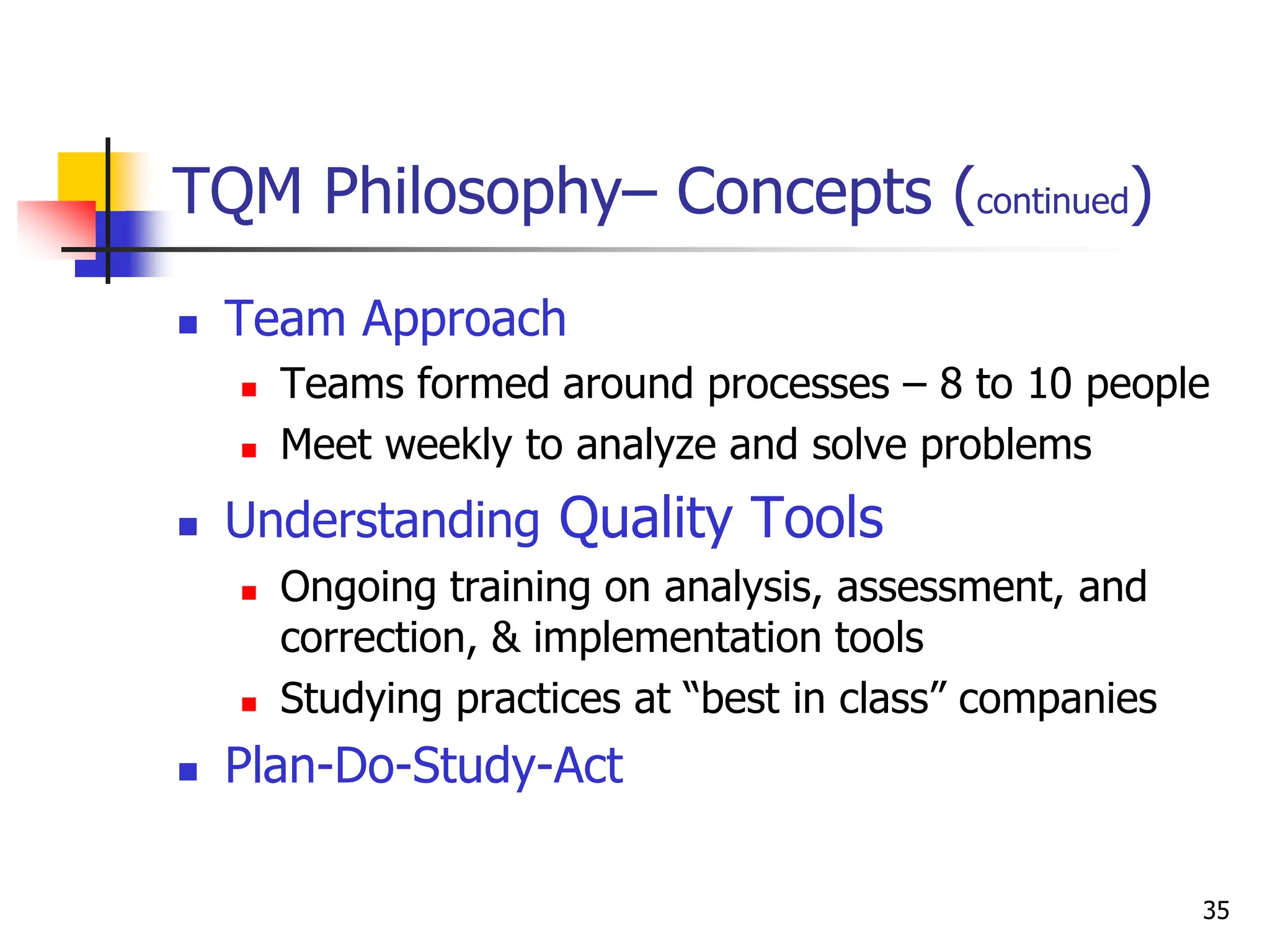 35
TQM Philosophy– Concepts (continued)
 Team Approach
 Teams formed around processes – 8 to 10 people
 Meet weekly to analyze and solve problems
 Understanding Quality Tools
 Ongoing training on analysis, assessment, and
correction, & implementation tools
 Studying practices at “best in class” companies
 Plan-Do-Study-Act
 