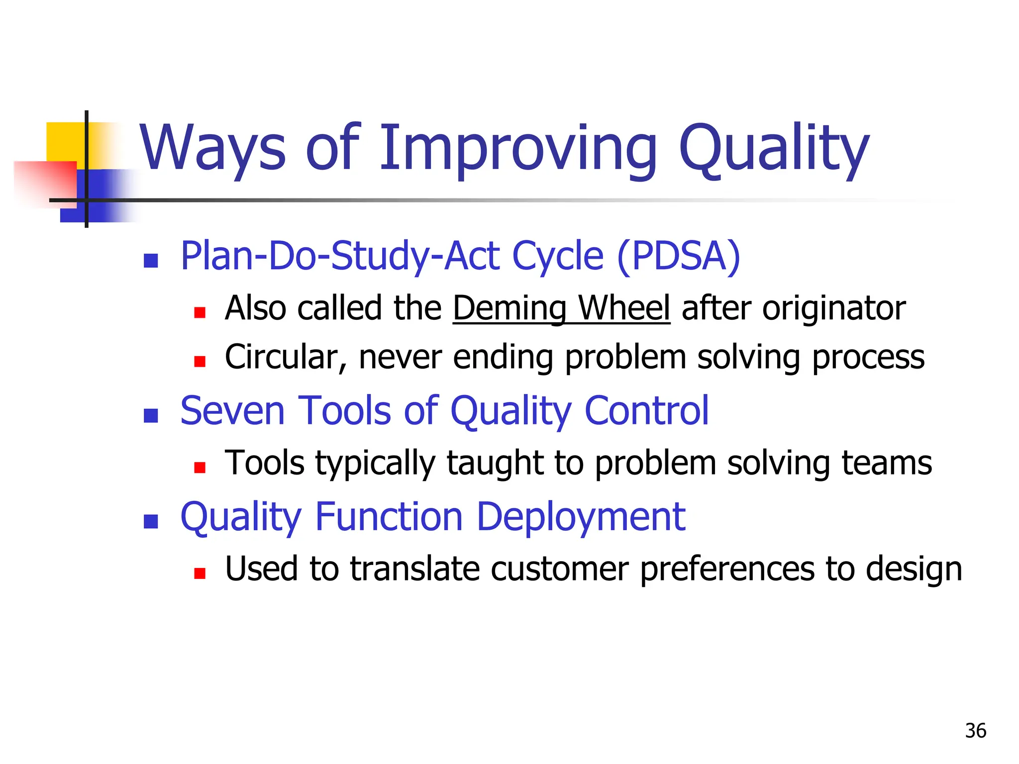 36
Ways of Improving Quality
 Plan-Do-Study-Act Cycle (PDSA)
 Also called the Deming Wheel after originator
 Circular, never ending problem solving process
 Seven Tools of Quality Control
 Tools typically taught to problem solving teams
 Quality Function Deployment
 Used to translate customer preferences to design
 