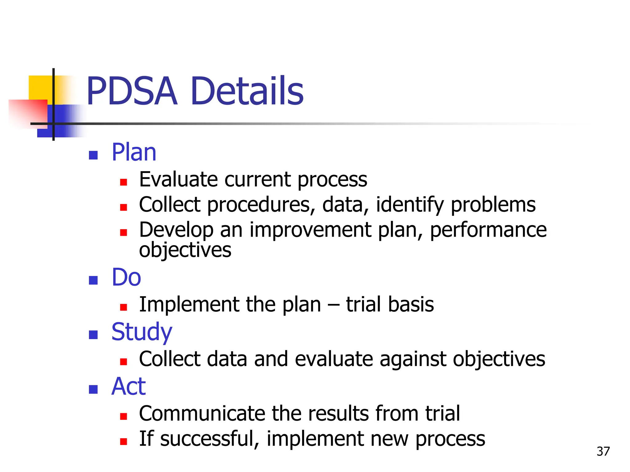 37
PDSA Details
 Plan
 Evaluate current process
 Collect procedures, data, identify problems
 Develop an improvement plan, performance
objectives
 Do
 Implement the plan – trial basis
 Study
 Collect data and evaluate against objectives
 Act
 Communicate the results from trial
 If successful, implement new process
 