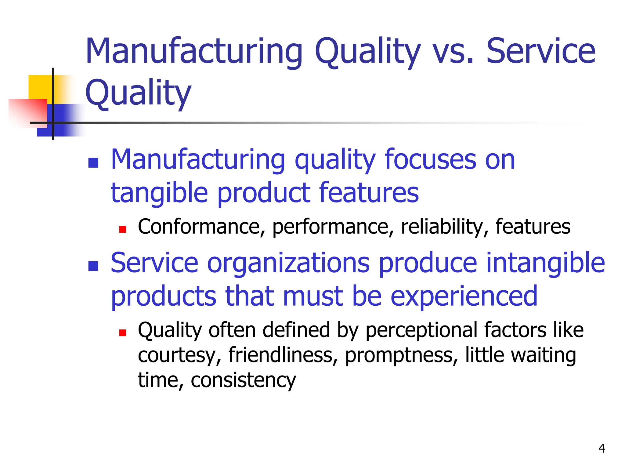 4
Manufacturing Quality vs. Service
Quality
 Manufacturing quality focuses on
tangible product features
 Conformance, performance, reliability, features
 Service organizations produce intangible
products that must be experienced
 Quality often defined by perceptional factors like
courtesy, friendliness, promptness, little waiting
time, consistency
 