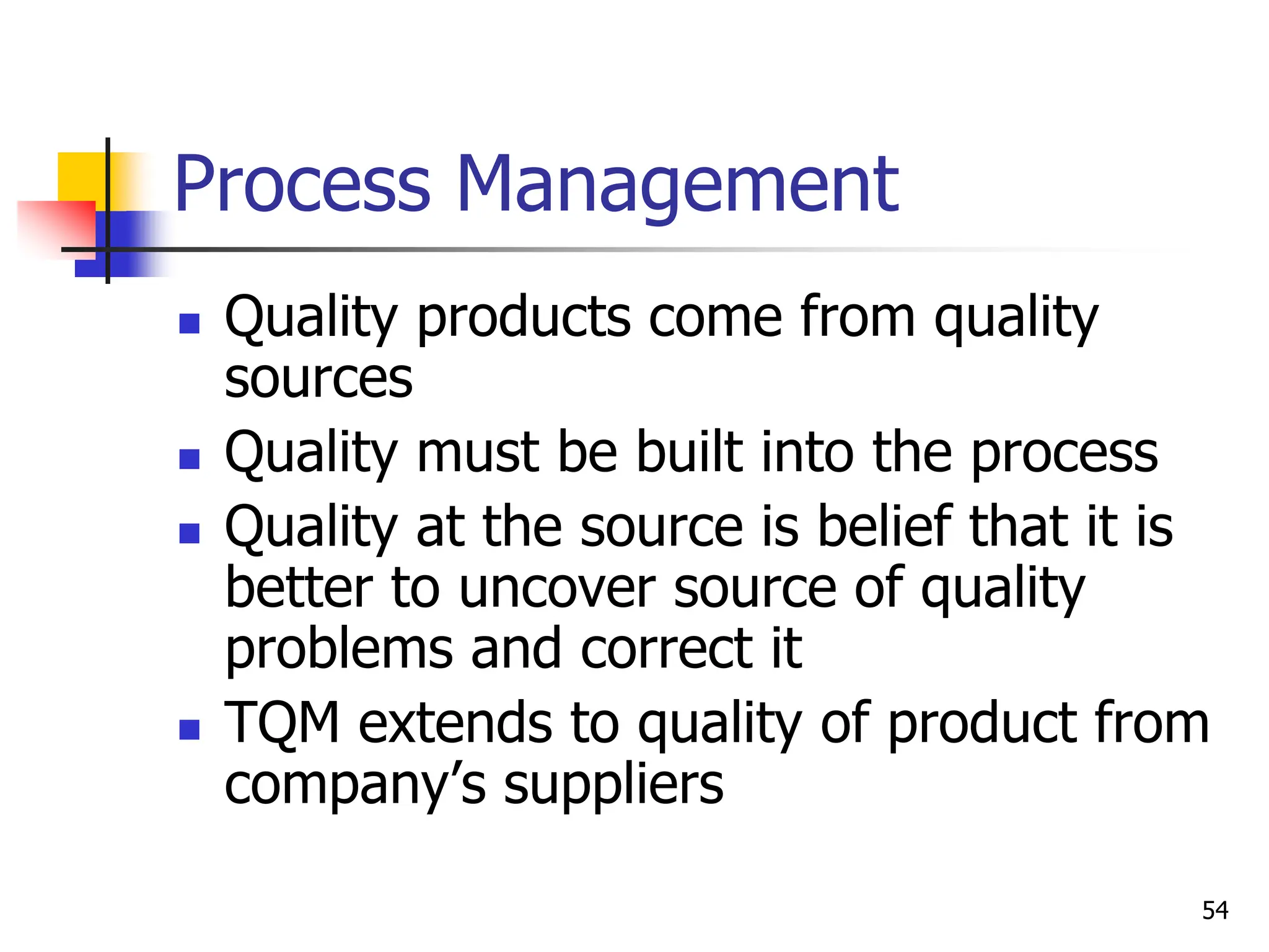 54
Process Management
 Quality products come from quality
sources
 Quality must be built into the process
 Quality at the source is belief that it is
better to uncover source of quality
problems and correct it
 TQM extends to quality of product from
company’s suppliers
 