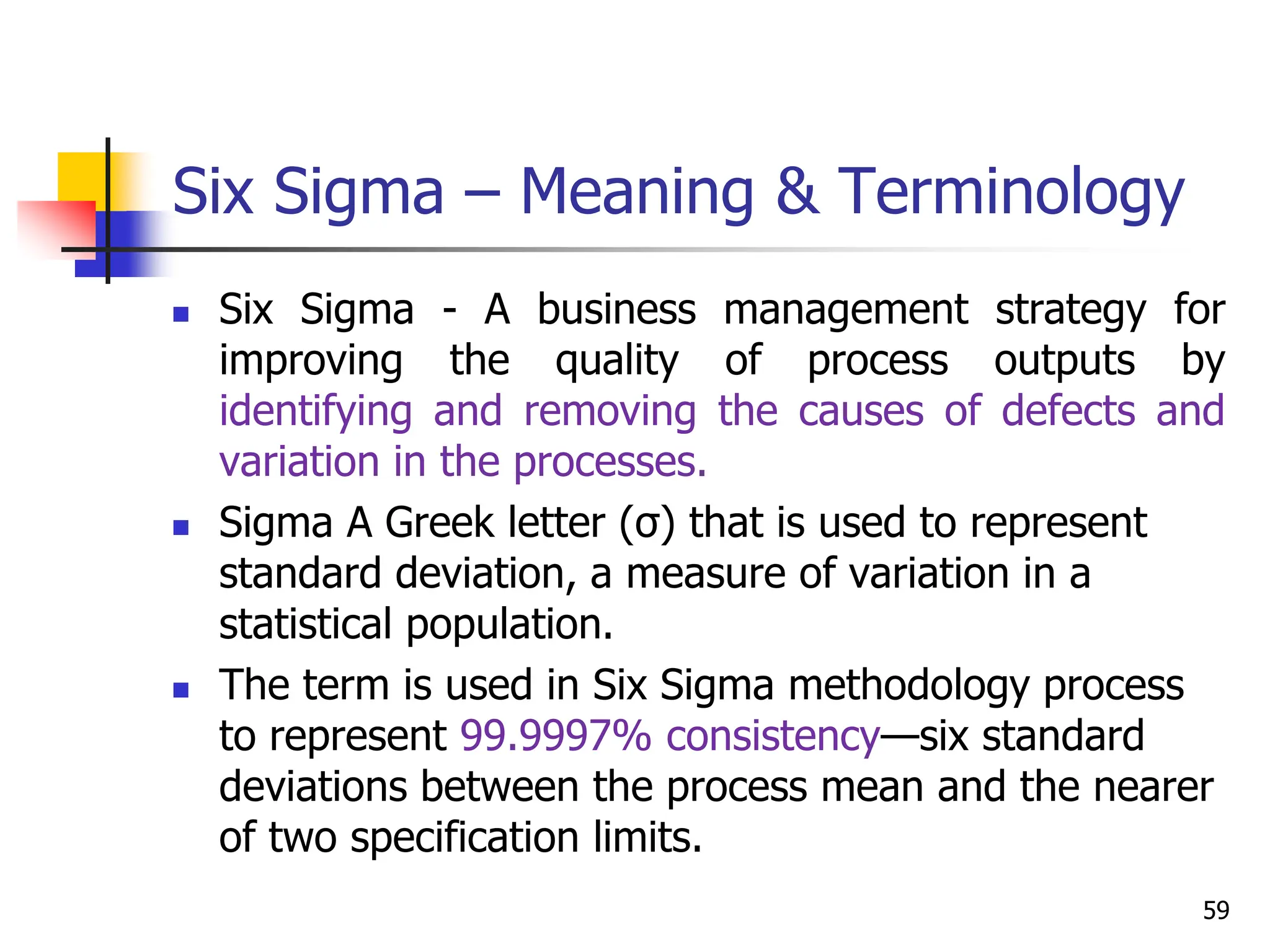 Six Sigma – Meaning & Terminology
 Six Sigma - A business management strategy for
improving the quality of process outputs by
identifying and removing the causes of defects and
variation in the processes.
 Sigma A Greek letter (σ) that is used to represent
standard deviation, a measure of variation in a
statistical population.
 The term is used in Six Sigma methodology process
to represent 99.9997% consistency—six standard
deviations between the process mean and the nearer
of two specification limits.
59
 