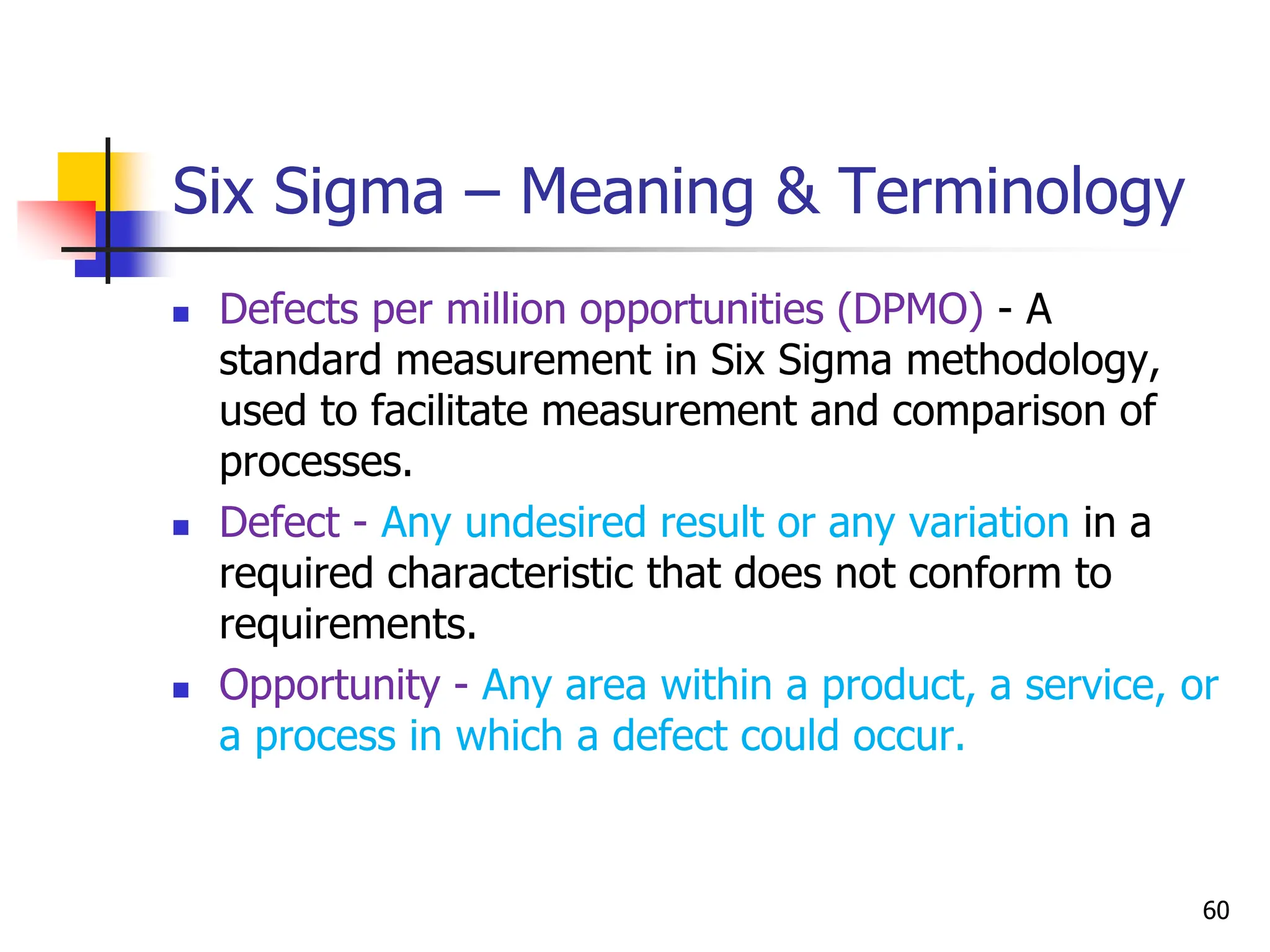 Six Sigma – Meaning & Terminology
 Defects per million opportunities (DPMO) - A
standard measurement in Six Sigma methodology,
used to facilitate measurement and comparison of
processes.
 Defect - Any undesired result or any variation in a
required characteristic that does not conform to
requirements.
 Opportunity - Any area within a product, a service, or
a process in which a defect could occur.
60
 