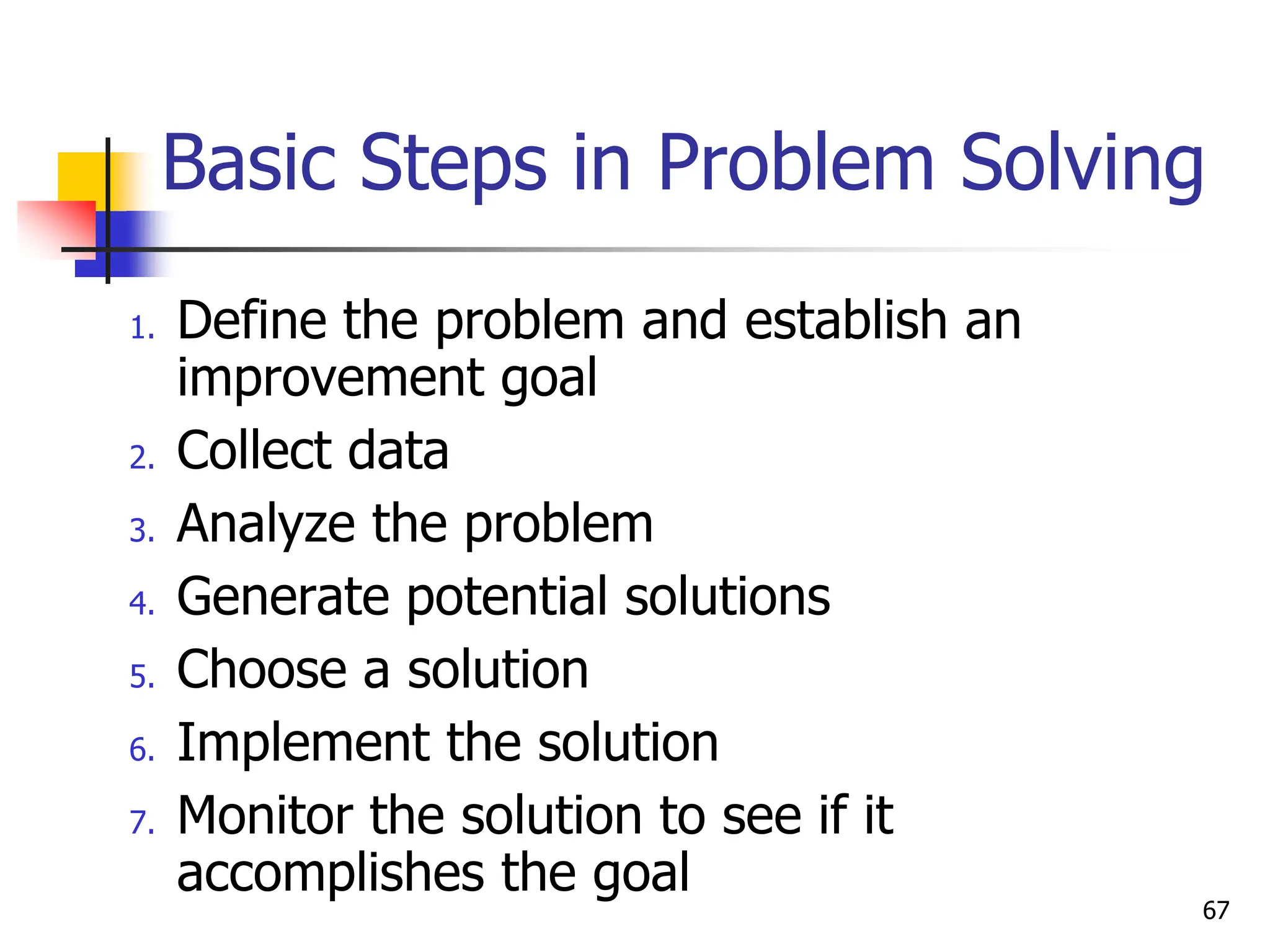 Basic Steps in Problem Solving
1. Define the problem and establish an
improvement goal
2. Collect data
3. Analyze the problem
4. Generate potential solutions
5. Choose a solution
6. Implement the solution
7. Monitor the solution to see if it
accomplishes the goal
67
 