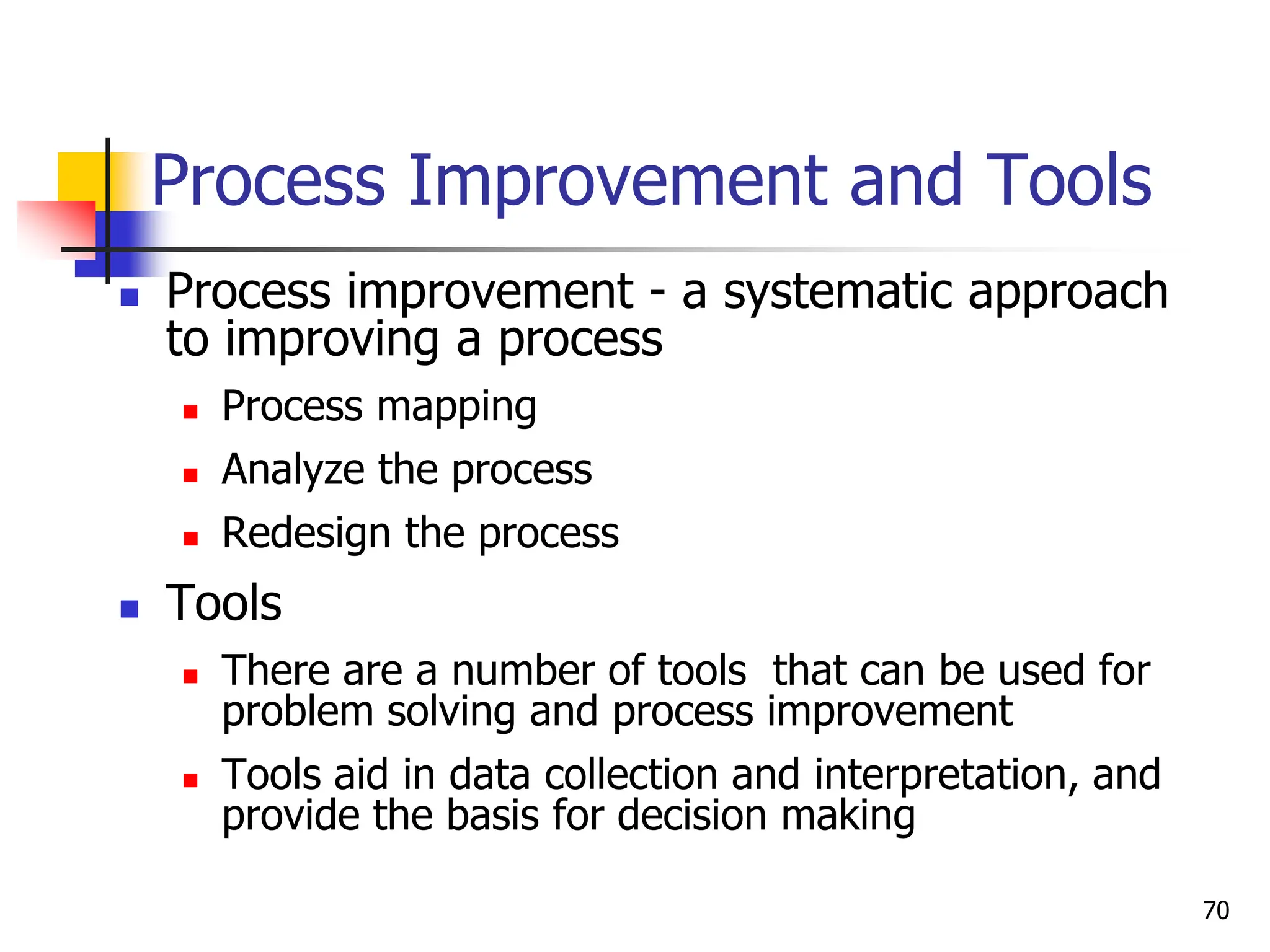 Process Improvement and Tools
 Process improvement - a systematic approach
to improving a process
 Process mapping
 Analyze the process
 Redesign the process
 Tools
 There are a number of tools that can be used for
problem solving and process improvement
 Tools aid in data collection and interpretation, and
provide the basis for decision making
70
 