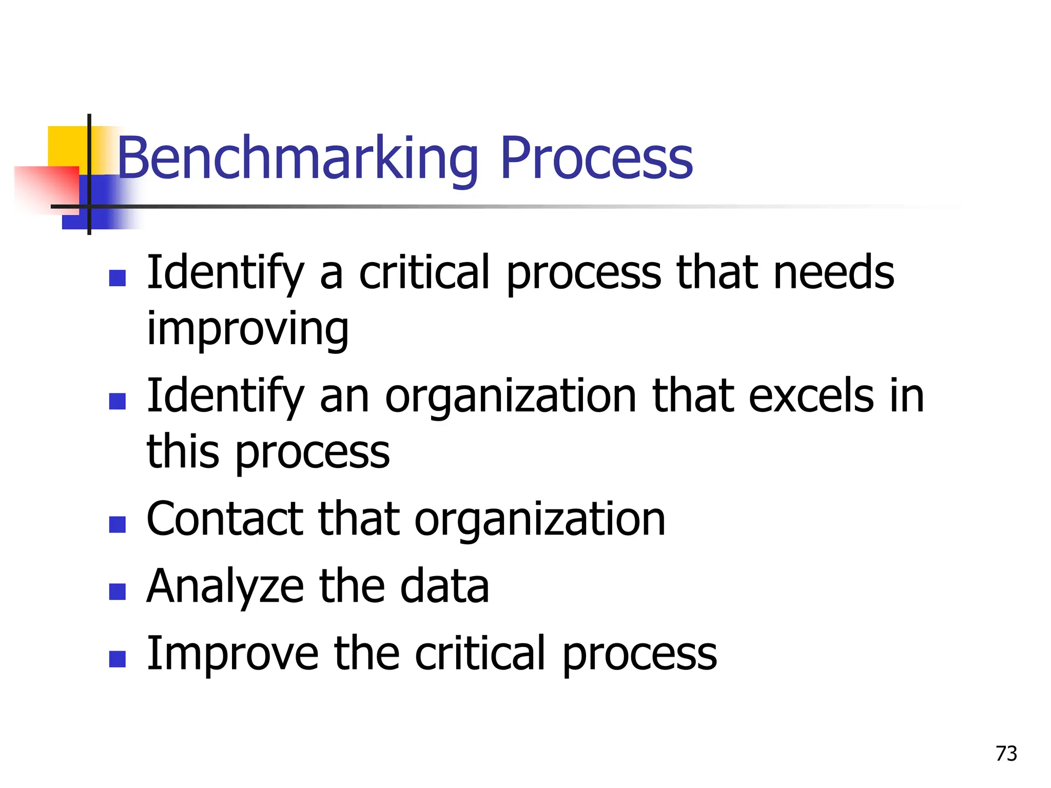  Identify a critical process that needs
improving
 Identify an organization that excels in
this process
 Contact that organization
 Analyze the data
 Improve the critical process
Benchmarking Process
73
 