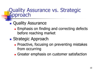 Quality Assurance vs. Strategic
Approach
 Quality Assurance
 Emphasis on finding and correcting defects
before reaching market
 Strategic Approach
 Proactive, focusing on preventing mistakes
from occurring
 Greater emphasis on customer satisfaction
10
 
