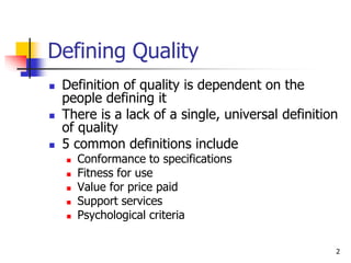 2
Defining Quality
 Definition of quality is dependent on the
people defining it
 There is a lack of a single, universal definition
of quality
 5 common definitions include
 Conformance to specifications
 Fitness for use
 Value for price paid
 Support services
 Psychological criteria
 