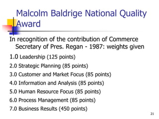 Malcolm Baldrige National Quality
Award
In recognition of the contribution of Commerce
Secretary of Pres. Regan - 1987: weights given
1.0 Leadership (125 points)
2.0 Strategic Planning (85 points)
3.0 Customer and Market Focus (85 points)
4.0 Information and Analysis (85 points)
5.0 Human Resource Focus (85 points)
6.0 Process Management (85 points)
7.0 Business Results (450 points)
21
 