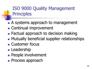ISO 9000 Quality Management
Principles
 A systems approach to management
 Continual improvement
 Factual approach to decision making
 Mutually beneficial supplier relationships
 Customer focus
 Leadership
 People involvement
 Process approach
26
 