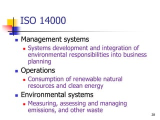  Management systems
 Systems development and integration of
environmental responsibilities into business
planning
 Operations
 Consumption of renewable natural
resources and clean energy
 Environmental systems
 Measuring, assessing and managing
emissions, and other waste
ISO 14000
28
 