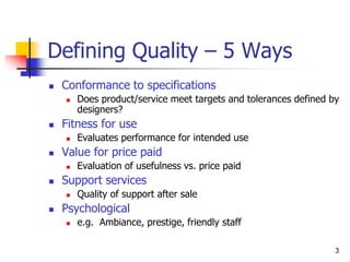 3
Defining Quality – 5 Ways
 Conformance to specifications
 Does product/service meet targets and tolerances defined by
designers?
 Fitness for use
 Evaluates performance for intended use
 Value for price paid
 Evaluation of usefulness vs. price paid
 Support services
 Quality of support after sale
 Psychological
 e.g. Ambiance, prestige, friendly staff
 