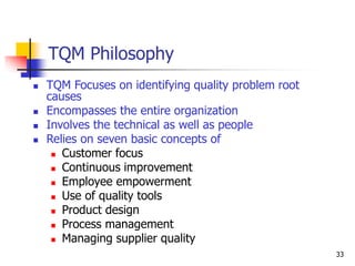 33
TQM Philosophy
 TQM Focuses on identifying quality problem root
causes
 Encompasses the entire organization
 Involves the technical as well as people
 Relies on seven basic concepts of
 Customer focus
 Continuous improvement
 Employee empowerment
 Use of quality tools
 Product design
 Process management
 Managing supplier quality
 