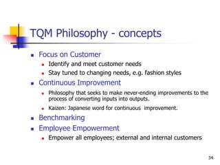 34
TQM Philosophy - concepts
 Focus on Customer
 Identify and meet customer needs
 Stay tuned to changing needs, e.g. fashion styles
 Continuous Improvement
 Philosophy that seeks to make never-ending improvements to the
process of converting inputs into outputs.
 Kaizen: Japanese word for continuous improvement.
 Benchmarking
 Employee Empowerment
 Empower all employees; external and internal customers
 