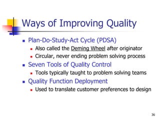 36
Ways of Improving Quality
 Plan-Do-Study-Act Cycle (PDSA)
 Also called the Deming Wheel after originator
 Circular, never ending problem solving process
 Seven Tools of Quality Control
 Tools typically taught to problem solving teams
 Quality Function Deployment
 Used to translate customer preferences to design
 